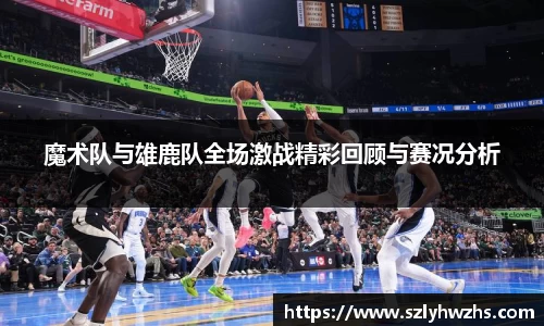 魔术队与雄鹿队全场激战精彩回顾与赛况分析